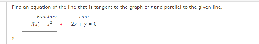 Find an equation of the line that is tangent to the graph of f and parallel to the given line.
Function
Line
f(x) = x2 - 8
2x + y = 0
y =
