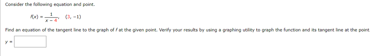 Consider the following equation and point.
f(x) = (3, -1)
- 4'
Find an equation of the tangent line to the graph of f at the given point. Verify your results by using a graphing utility to graph the function and its tangent line at the point.
y =
