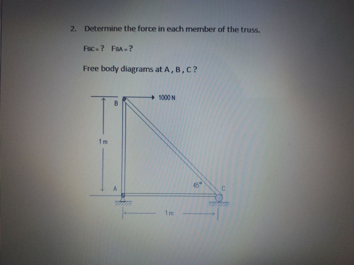 2. Determine the force in each member of the truss.
Fec= ? FBA =?
Free body diagrams at A, B, C?
1000 N
B.
1m
45
A.
1m
