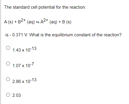 The standard cell potential for the reaction:
A (s) + B2* (aq) = A2* (aq) + B (s)
is - 0.371 V. What is the equilibrium constant of the reaction?
1.43 x 10-13
1.07 x 10-7
2.86 x 10-13
О 2.03
