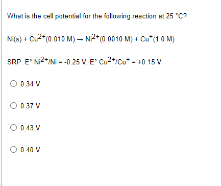 What is the cell potential for the following reaction at 25 °C?
Ni(s) + Cu2*(0.010 M) → Ni²*(0.0010 M) + Cu*(1.0 M)
SRP: E° Ni2+/Ni = -0.25 V; E° Cu2+/cut = +0.15 V
O 0.34 V
O 0.37 V
O 0.43 V
O 0.40 V
