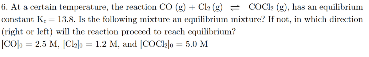 6. At a certain temperature, the reaction CO (g) + Cl2 (g) = COC2 (g), has an equilibrium
13.8. Is the following mixture an equilibrium mixture? If not, in which direction
constant Kc -
(right or left) will the reaction proceed to reach equilibrium?
|CO]o
2.5 М, [Cl2l0
1.2 M, and [COC22]o = 5.0 M
