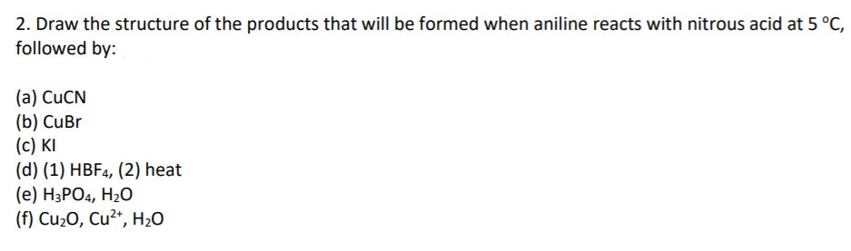 2. Draw the structure of the products that will be formed when aniline reacts with nitrous acid at 5 °C,
followed by:
(a) CUCN
(b) CuBr
(c) KI
(d) (1) HBF4, (2) heat
(е) НзРО4, Н-0
(f) Cu2O, Cu2*, H2O
