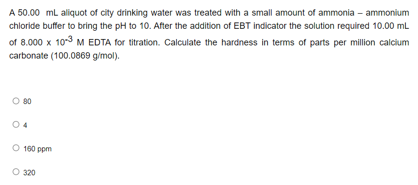 A 50.00 mL aliquot of city drinking water was treated with a small amount of ammonia –- ammonium
chloride buffer to bring the pH to 10. After the addition of EBT indicator the solution required 10.00 mL
of 8.000 x 10-3 M EDTA for titration. Calculate the hardness in terms of parts per million calcium
carbonate (100.0869 g/mol).
O 80
160 ppm
320
