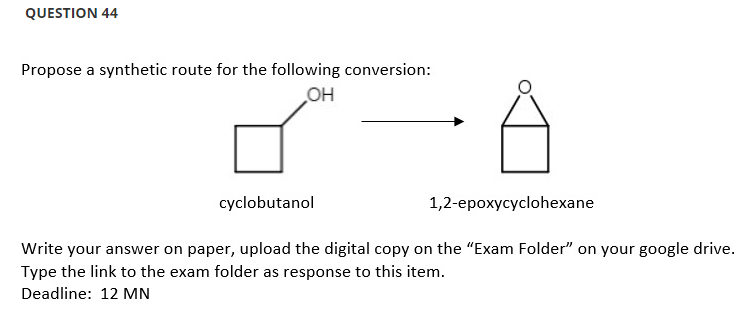 QUESTION 44
Propose a synthetic route for the following conversion:
OH
cyclobutanol
1,2-epoxycyclohexane
Write your answer on paper, upload the digital copy on the "Exam Folder" on your google drive.
Type the link to the exam folder as response to this item.
Deadline: 12 MN
