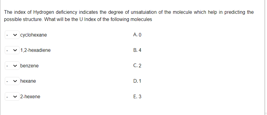 The index of Hydrogen deficiency indicates the degree of unsatuiation of the molecule which help in predicting the
possible structure. What will be the U Index of the following molecules
|cyclohexane
А.О
v 1,2-hexadiene
В. 4
benzene
C. 2
hexane
D. 1
2-hexene
3.
>
