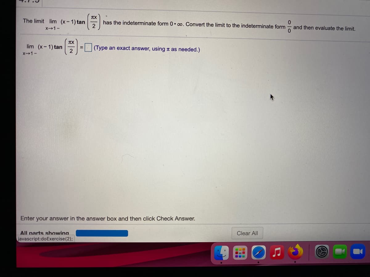 The limit lim (x-1) tan
2
has the indeterminate form 0•o. Convert the limit to the indeterminate form
X1-
and then evaluate the limit.
TX
lim (x- 1) tan
2
(Type an exact answer, using a as needed.)
X1-
Enter your answer in the answer box and then click Check Answer.
All parts showina
Clear All
javascript:doExercise(2);
...
olo
