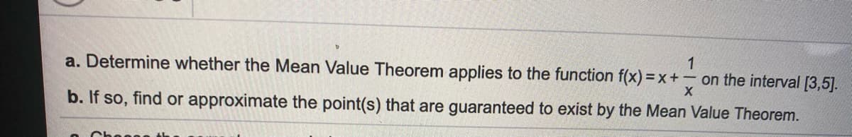 1
a. Determine whether the Mean Value Theorem applies to the function f(x) = x+ - on the interval [3,5].
b. If so, find or approximate the point(s) that are guaranteed to exist by the Mean Value Theorem.
