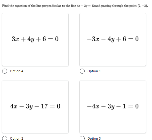 Find the equation of the line perpendicular to the line 4z – 3y = 12 and passing through the point (2, -3).
За + 4у + 6 — 0
-3x – 4y + 6 = 0
|
Option 4
Option 1
4х — Зу — 17 3D0
-4x – 3y – 1 =0
-
Option 2
Option 3
