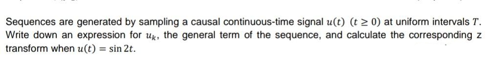 Sequences are generated by sampling a causal continuous-time signal u(t) (t 2 0) at uniform intervals T.
Write down an expression for uk, the general term of the sequence, and calculate the corresponding z
transform when u(t) = sin 2t.
