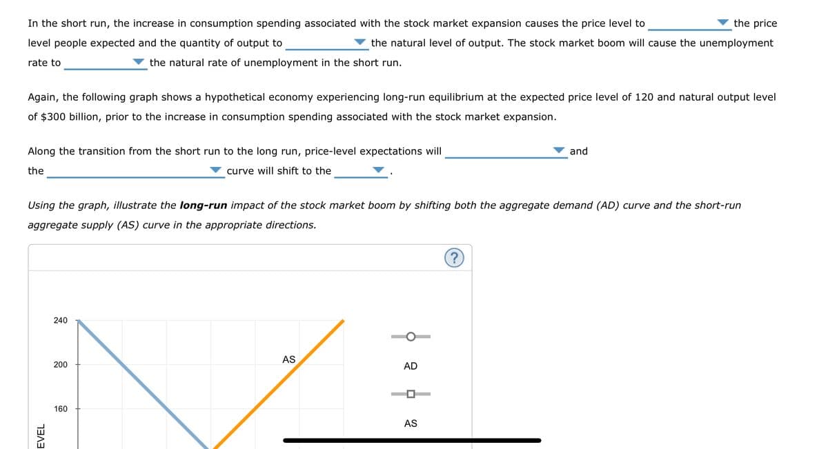 the price
In the short run, the increase in consumption spending associated with the stock market expansion causes the price level to
level people expected and the quantity of output to
the natural level of output. The stock market boom will cause the unemployment
the natural rate of unemployment in the short run.
rate to
Again, the following graph shows a hypothetical economy experiencing long-run equilibrium at the expected price level of 120 and natural output level
of $300 billion, prior to the increase in consumption spending associated with the stock market expansion.
Along the transition from the short run to the long run, price-level expectations will
the
curve will shift to the
Using the graph, illustrate the long-run impact of the stock market boom by shifting both the aggregate demand (AD) curve and the short-run
aggregate supply (AS) curve in the appropriate directions.
EVEL
240
200
160
AS
AD
D
AS
and
?