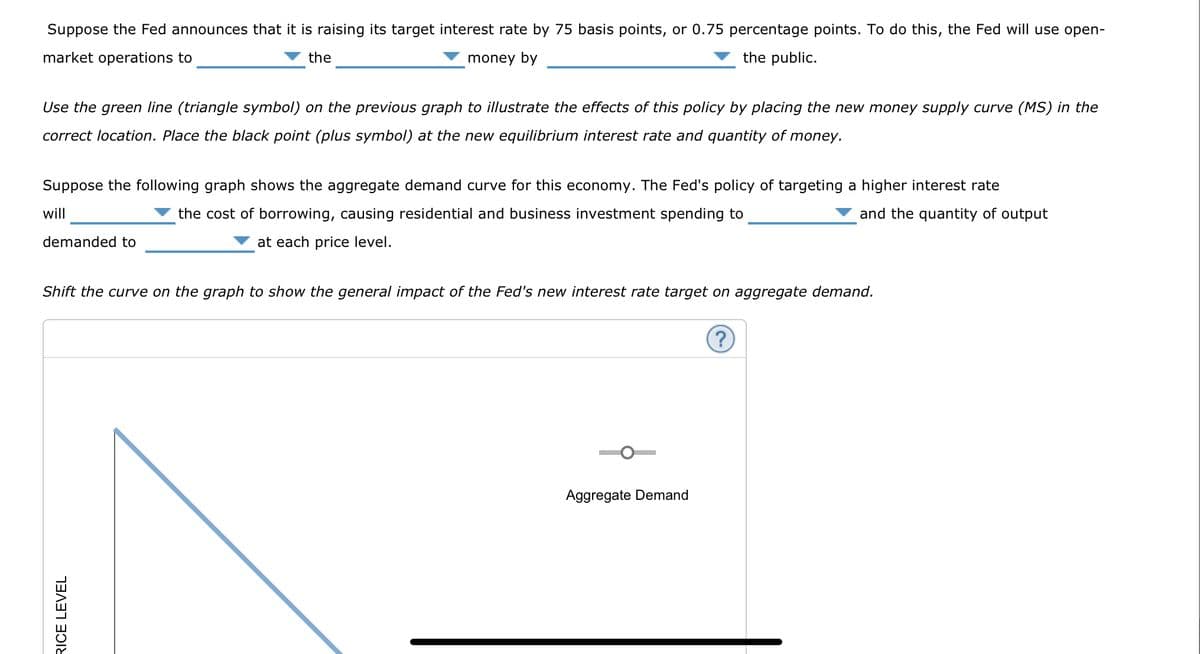 Suppose the Fed announces that it is raising its target interest rate by 75 basis points, or 0.75 percentage points. To do this, the Fed will use open-
market operations to
the
money by
the public.
Use the green line (triangle symbol) on the previous graph to illustrate the effects of this policy by placing the new money supply curve (MS) in the
correct location. Place the black point (plus symbol) at the new equilibrium interest rate and quantity of money.
Suppose the following graph shows the aggregate demand curve for this economy. The Fed's policy of targeting a higher interest rate
will
the cost of borrowing, causing residential and business investment spending to
at each price level.
and the quantity of output
demanded to
Shift the curve on the graph to show the general impact of the Fed's new interest rate target on aggregate demand.
RICE LEVEL
Aggregate Demand
?