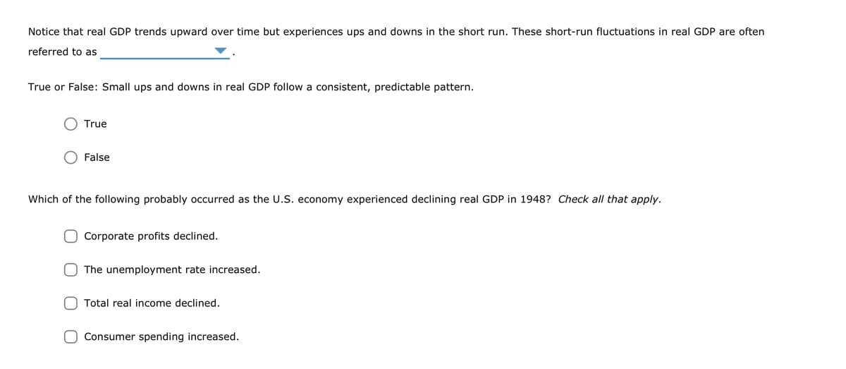 Notice that real GDP trends upward over time but experiences ups and downs in the short run. These short-run fluctuations in real GDP are often
referred to as
True or False: Small ups and downs in real GDP follow a consistent, predictable pattern.
True
False
Which of the following probably occurred as the U.S. economy experienced declining real GDP in 1948? Check all that apply.
Corporate profits declined.
The unemployment rate increased.
Total real income declined.
Consumer spending increased.