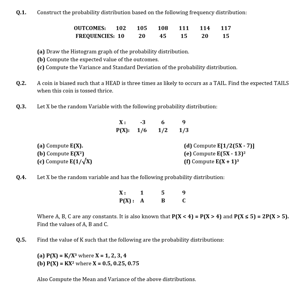 Q.1.
Construct the probability distribution based on the following frequency distribution:
OUTCOMES:
102
105
108
111
114
117
FREQUENCIES: 10
20
45
15
20
15
(a) Draw the Histogram graph of the probability distribution.
(b) Compute the expected value of the outcomes.
(c) Compute the Variance and Standard Deviation of the probability distribution.
Q.2.
A coin is biased such that a HEAD is three times as likely to occurs as a TAIL. Find the expected TAILS
when this coin is tossed thrice.
Q.3.
Let X be the random Variable with the following probability distribution:
X:
-3
P(X):
1/6
1/2
1/3
(d) Compute E[1/2(5X - 7)]
(e) Compute E(5X - 13)²
(f) Compute E(X + 1)³
(a) Compute E(X).
(b) Compute E(X²)
(c) Compute E(1//x)
Q.4.
Let X be the random variable and has the following probability distribution:
X:
1
Р(X) : А
B
Where A, B, C are any constants. It is also known that P(X < 4) = P(X > 4) and P(X s 5) = 2P(X > 5).
Find the values of A, B and C.
Q.5.
Find the value of K such that the following are the probability distributions:
(а) Р(X) 3D К/X3 where X %3D 1, 2, 3, 4
(b) P(X) = KX? where X = 0.5, 0.25, 0.75
Also Compute the Mean and Variance of the above distributions.
