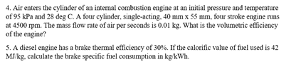 4. Air enters the cylinder of an internal combustion engine at an initial pressure and temperature
of 95 kPa and 28 deg C. A four cylinder, single-acting, 40 mm x 55 mm, four stroke engine runs
at 4500 rpm. The mass flow rate of air per seconds is 0.01 kg. What is the volumetric efficiency
of the engine?
5. A diesel engine has a brake thermal efficiency of 30%. If the calorific value of fuel used is 42
MJ/kg. calculate the brake specific fuel consumption in kg/kWh.
