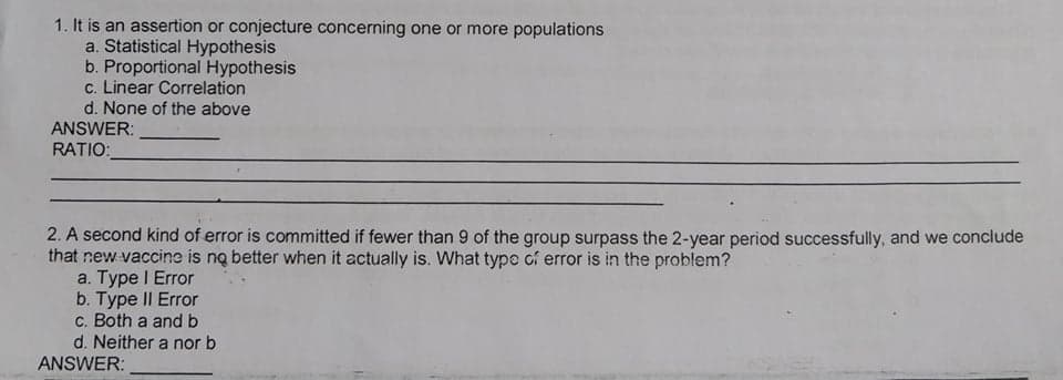 1. It is an assertion or conjecture concerning one or more populations
a. Statistical Hypothesis
b. Proportional Hypothesis
c. Linear Correlation
d. None of the above
ANSWER:
RATIO:
2. A second kind of error is committed if fewer than 9 of the group surpass the 2-year period successfully, and we conclude
that new vaccine is no better when it actually is. What typo cf error is in the problem?
a. Type I Error
b. Type II Error
c. Both a and b
d. Neither a nor b
ANSWER:
