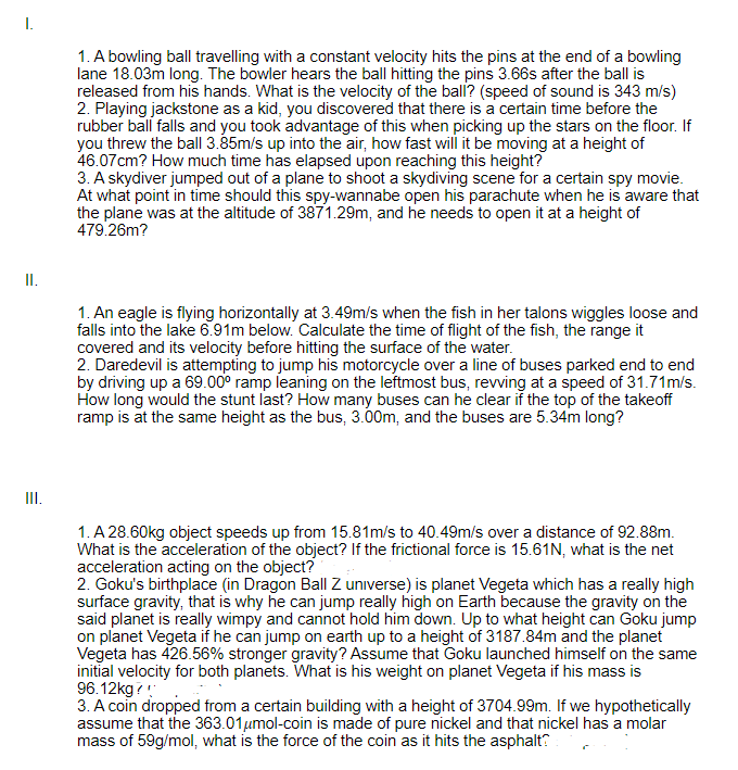 I.
1. A bowling ball travelling with a constant velocity hits the pins at the end of a bowling
lane 18.03m long. The bowler hears the ball hitting the pins 3.66s after the ball is
released from his hands. What is the velocity of the ball? (speed of sound is 343 m/s)
2. Playing jackstone as a kid, you discovered that there is a certain time before the
rubber ball falls and you took advantage of this when picking up the stars on the floor. If
you threw the ball 3.85m/s up into the air, how fast will it be moving at a height of
46.07cm? How much time has elapsed upon reaching this height?
3. A skydiver jumped out of a plane to shoot a skydiving scene for a certain spy movie.
At what point in time should this spy-wannabe open his parachute when he is aware that
the plane was at the altitude of 3871.29m, and he needs to open it at a height of
479.26m?
I.
1. An eagle is flying horizontally at 3.49m/s when the fish in her talons wiggles loose and
falls into the lake 6.91m below. Calculate the time of flight of the fish, the range it
covered and its velocity before hitting the surface of the water.
2. Daredevil is attempting to jump his motorcycle over a line of buses parked end to end
by driving up a 69.00° ramp leaning on the leftmost bus, revving at a speed of 31.71m/s.
How long would the stunt last? How many buses can he clear if the top of the takeoff
ramp is at the same height as the bus, 3.00m, and the buses are 5.34m long?
II.
1. A 28.60kg object speeds up from 15.81m/s to 40.49m/s over a distance of 92.88m.
What is the acceleration of the object? If the frictional force is 15.61N, what is the net
acceleration acting on the object?
2. Goku's birthplace (in Dragon Ball Z universe) is planet Vegeta which has a really high
surface gravity, that is why he can jump really high on Earth because the gravity on the
said planet is really wimpy and cannot hold him down. Up to what height can Goku jump
on planet Vegeta if he can jump on earth up to a height of 3187.84m and the planet
Vegeta has 426.56% stronger gravity? Assume that Goku launched himself on the same
initial velocity for both planets. What is his weight on planet Vegeta if his mass is
96.12kg?
3. A coin dropped from a certain building with a height of 3704.99m. If we hypothetically
assume that the 363.01umol-coin is made of pure nickel and that nickel has a molar
mass of 59g/mol, what is the force of the coin as it hits the asphalt?
