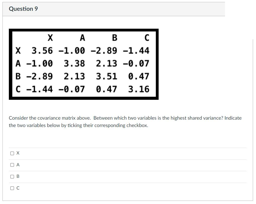 Question 9
X
A
В
C
3.56 -1.00 -2.89 –1.44
A -1.00
В -2.89
C -1.44 -0.07 0.47 3.16
3.38
2.13 -0.07
2.13
3.51
0.47
Consider the covariance matrix above. Between which two variables is the highest shared variance? Indicate
the two variables below by ticking their corresponding checkbox.
O A
O B
O C
O O
