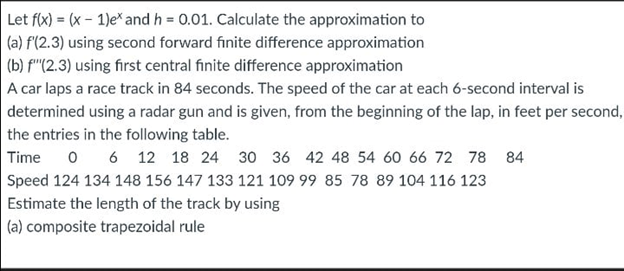 Let f(x) = (x - 1)e* and h = 0.01. Calculate the approximation to
|(a) f(2.3) using second forward finite difference approximation
|(b) f"(2.3) using first central finite difference approximation
A car laps a race track in 84 seconds. The speed of the car at each 6-second interval is
|determined using a radar gun and is given, from the beginning of the lap, in feet per second,
the entries in the following table.
Time o 6 12 18 24 30 36 42 48 54 60 66 72 78 84
Speed 124 134 148 156 147 133 121 109 99 85 78 89 104 116 123
Estimate the length of the track by using
| (a) composite trapezoidal rule
