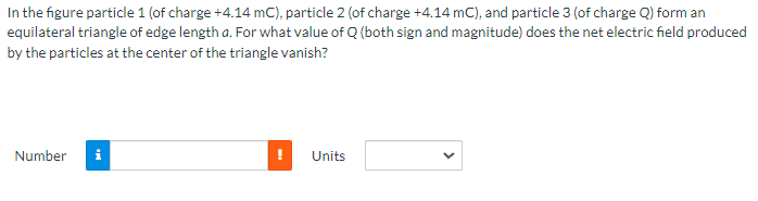 In the figure particle 1 (of charge +4.14 mC), particle 2 (of charge +4.14 mC), and particle 3 (of charge Q) form an
equilateral triangle of edge length a. For what value of Q (both sign and magnitude) does the net electric field produced
by the particles at the center of the triangle vanish?
Number
i
Units
