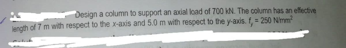 Design a column to support an axial load of 700 kN. The column has an effective
length of 7 m with respect to the x-axis and 5.0 m with respect to the y-axis. f, = 250 N/mm2
%3D
