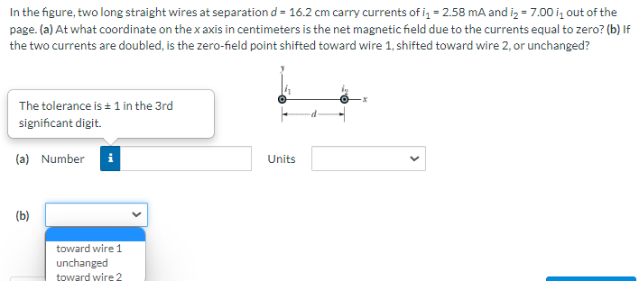 In the figure, two long straight wires at separation d = 16.2 cm carry currents of i = 2.58 mA and iz = 7.00 i, out of the
page. (a) At what coordinate on the x axis in centimeters is the net magnetic field due to the currents equal to zero? (b) If
the two currents are doubled, is the zero-field point shifted toward wire 1, shifted toward wire 2, or unchanged?
The tolerance is + 1 in the 3rd
significant digit.
(a) Number
i
Units
(b)
toward wire 1
unchanged
toward wire 2
