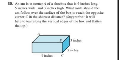 30. An ant is at corner A of a shoebox that is 9 inches long.
5 inches wide, and 3 inches high. What route should the
ant follow over the surface of the box to reach the opposite
corner C in the shortest distance? (Suggestion: It will
help to tear along the vertical edges of the box and flatten
the top.)
9 inches
B
C
3 inches
5 inches