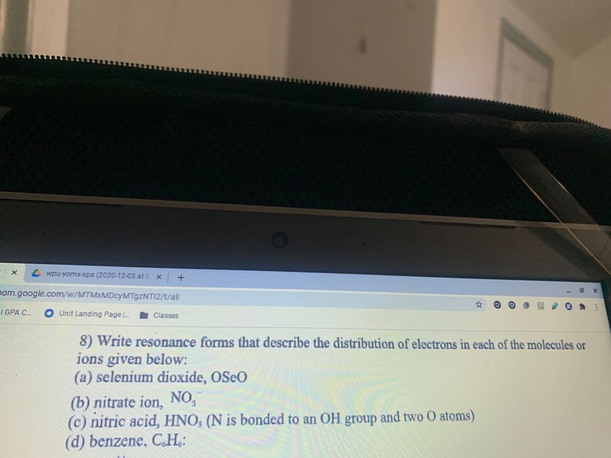 wpu-yomx-kpa (2020-12-03 at 0 x+
pom.google.com/w/MTMxMDcyMTgzNTI2/t/all
I GPA C..
O Unit Landing Page |.
Classes
8) Write resonance forms that describe the distribution of electrons in each of the molecules or
ions given below:
(a) selenium dioxide, OSEO
(b) nitrate ion, NO,
(c) nitric acid, HNO, (N is bonded to an OH group and two O atoms)
(d) benzene, CH,:
