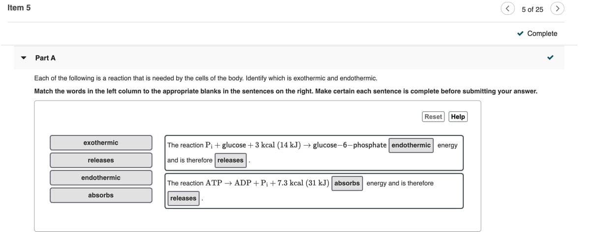 Item 5
5 of 25
v Complete
Part A
Each of the following is a reaction that is needed by the cells of the body. Identify which is exothermic and endothermic.
Match the words in the left column to the appropriate blanks in the sentences on the right. Make certain each sentence is complete before submitting your answer.
Reset
Help
exothermic
The reaction P; + glucose + 3 kcal (14 kJ) → glucose-6-phosphate endothermic energy
releases
and is therefore releases
endothermic
The reaction ATP → ADP + P¡ +7.3 kcal (31 kJ) | absorbs energy and is therefore
absorbs
releases
