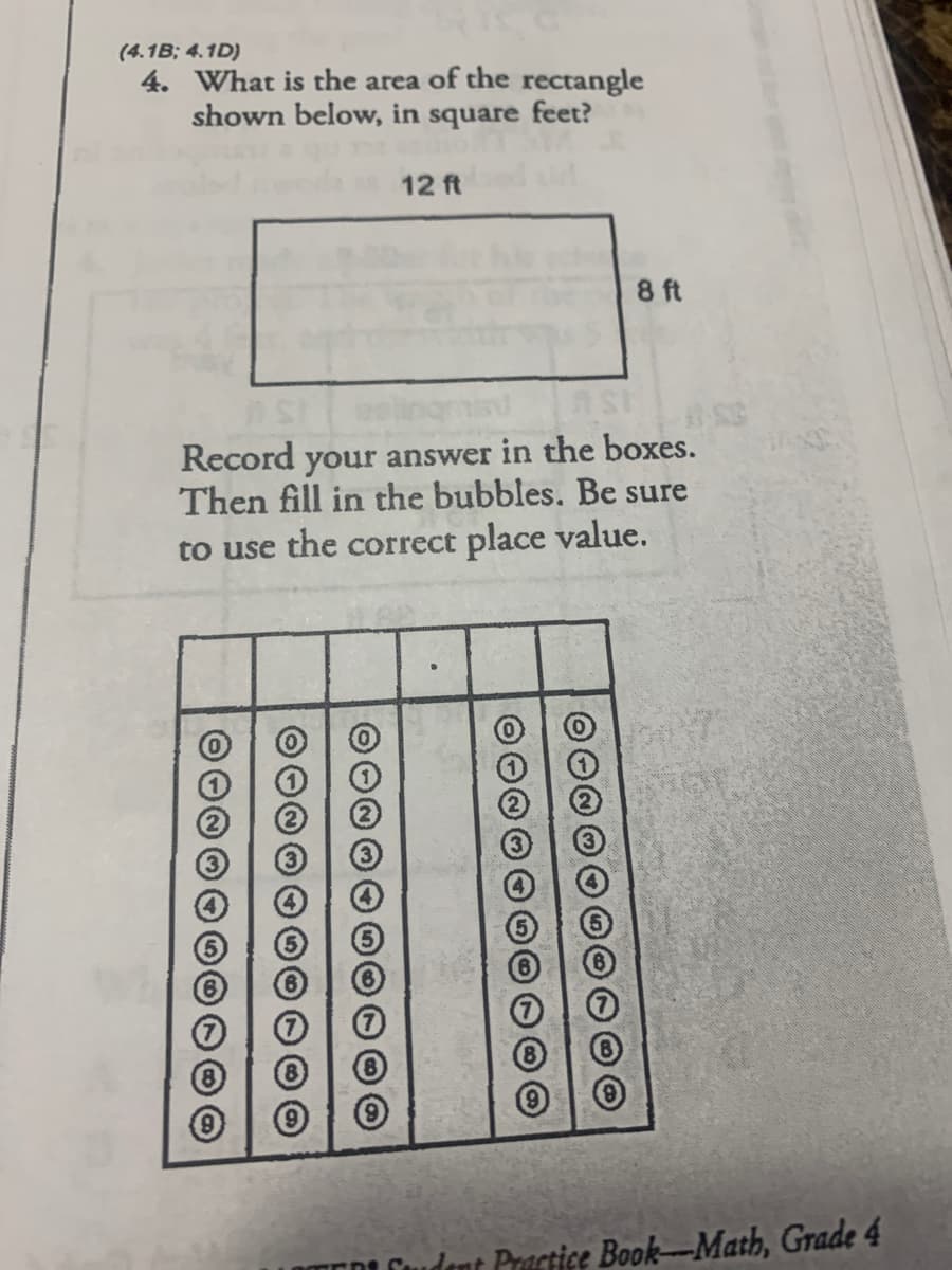 (4.1B; 4.1D)
4. What is the area of the rectangle
shown below, in square feet?
12 ft
8 ft
Record your answer in the boxes.
Then fill in the bubbles. Be sure
to use the correct place value.
3
EDL Cudent Practice Book-Math, Grade 4
