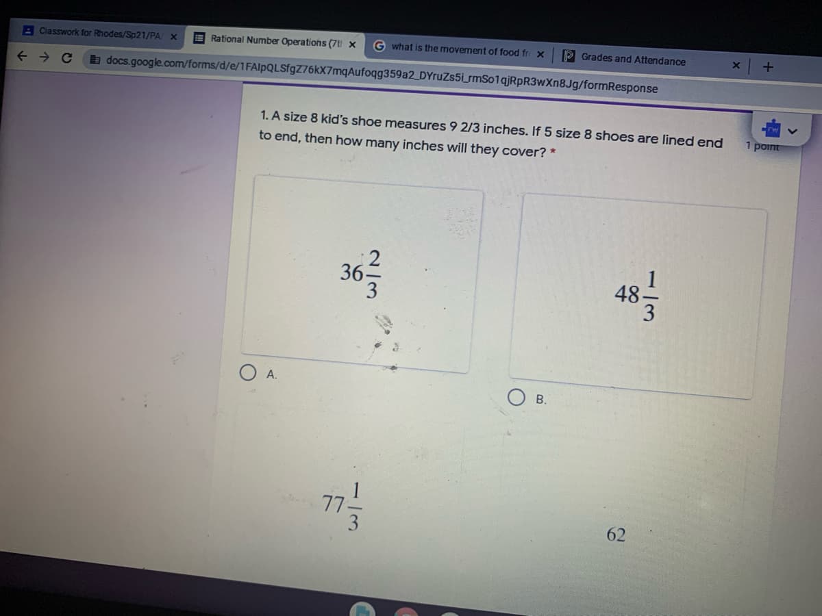 A Classwork for Rhodes/Sp21/PA X
E Rational Number Operations (7t x
G what is the movement of food fr x
P Grades and Attendance
a docs.google.com/forms/d/e/1FAlpQLSfgZ76kX7mqAufoqg359a2_DYruZs5i_rmSo1qjRpR3wXn8Jg/formResponse
1. A size 8 kid's shoe measures 9 2/3 inches. If 5 size 8 shoes are lined end
1 point
to end, then how many inches will they cover? *
48
36-
O A.
В.
77-
3.
62
2/3
