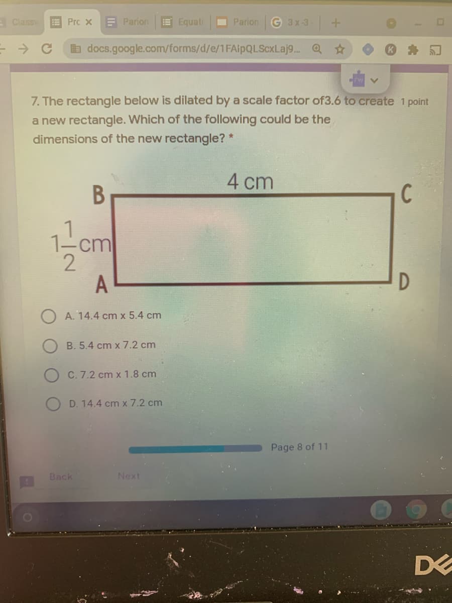 E Classy
E Prc x
E Parion
E Equati
Parion
G 3x-3-+
a docs.google.com/forms/d/e/1FAipQLScxLaj9.. Q
7. The rectangle below is dilated by a scale factor of3.6 to create 1 point
a new rectangle. Which of the following could be the
dimensions of the new rectangle? *
4 cm
C
A
D
A. 14.4 cm x 5.4 cm
B. 5.4 cm x 7.2 cm
C. 7.2 cm x 1.8 cm
D. 14.4 cm x 7.2 cm
Page 8 of 11
Back
Next
B
1/2
