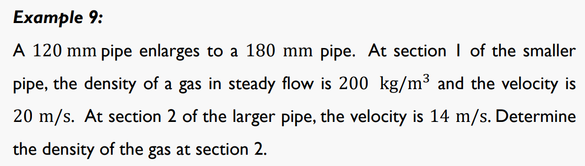 Example 9:
A 120 mm pipe enlarges to a 180 mm pipe. At section I of the smaller
pipe, the density of a gas in steady flow is 200 kg/m³ and the velocity is
20 m/s. At section 2 of the larger pipe, the velocity is 14 m/s. Determine
the density of the gas at section 2.
