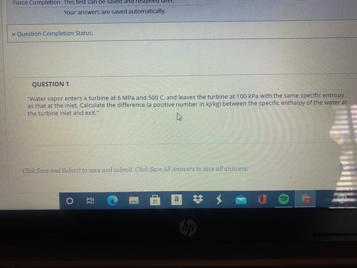 Force Completion This test can be saved and Pesumed laer.
Your answers are saved automatically.
¥ Question Completion Status:
QUESTION 1
"Water vapor enters a turbine at 6 MPa and 500 C, and leaves the turbine at 100 kPa with the same specific entropy
as that at the inlet. Calculate the difference (a positive number in kJ/kg) between the specific enthalpy of the water at
the turbine inlet and exit."
Click Save amnd Submit to save and submit. Click Save All Answers to save all answers.
