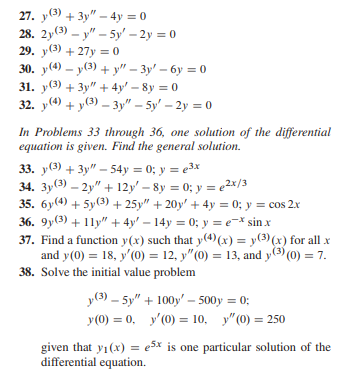 27. y(3) + 3y" - 4y = 0
28. 2y (3)-y"-5y' - 2y = 0
29. y(3) +27y=0
y(4)-y(3)+y"-3y-6y=0
30.
31. y(3) + 3y + 4y - 8y = 0
32. y(4) + y(3)-3y" - 5'-2y = 0
In Problems 33 through 36, one solution of the differential
equation is given. Find the general solution.
33. y(3) + 3y"-54y = 0; y = ³x
34. 3y (3)-2y" +12y'-8y = 0; y = ²x/3
35. 6y(4) + 5y (3)+25y" + 20y + 4y = 0; y = cos 2x
36. 9y(3) + 11y" + 4y - 14y = 0; y = ex sin.x
37. Find a function y(x) such that y(4)(x) = y(3)(x) for all .x
and y(0) = 18, y'(0) = 12, y"(0) = 13, and y(3) (0) = 7.
38. Solve the initial value problem
(3)-5y" +100y' - 500y = 0;
y (0) = 0,
y'(0) = 10, "(0) = 250
5x is one particular solution of the
given that y₁(x) =
differential equation.