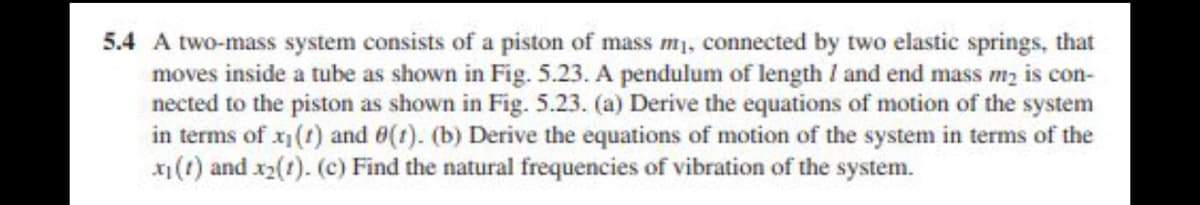 5.4 A two-mass system consists of a piston of mass m₁, connected by two elastic springs, that
moves inside a tube as shown in Fig. 5.23. A pendulum of length / and end mass m₂ is con-
nected to the piston as shown in Fig. 5.23. (a) Derive the equations of motion of the system
in terms of x₁ (1) and 0(1). (b) Derive the equations of motion of the system in terms of the
x₁ (1) and x₂(1). (c) Find the natural frequencies of vibration of the system.