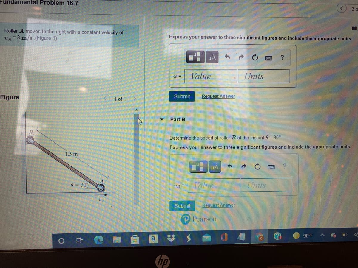 Fundamental Problem 16.7
3 o
Roller A moves to the right with a constant velocity of
VA = 3 m/s.(Figure 1)
Express your answer to three significant figures and include the appropriate units.
HA
Value
Units
W =
Figure
Request Answer
Submit
1 of 1
Part B
Determine the speed of roller B at the
stant 0 = 30°
Express your answer to three significant figures and include the appropriate units.
1.5 m
HA
0 = 30°
Talne
Units
VB =
VA
Submit
Request Answer
P Pearson
90°F
hp
近
