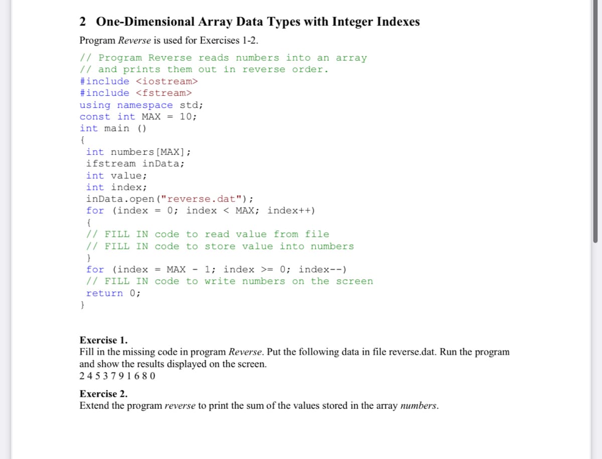 2 One-Dimensional Array Data Types with Integer Indexes
Program Reverse is used for Exercises 1-2.
// Program Reverse reads numbers into an array
// and prints them out in reverse order.
#include <iostream>
#include <fstream>
using namespace std;
const int MAX = 10;
int main ()
{
int numbers[MAX];
ifstream inData;
int value;
int index;
inData.open ("reverse.dat");
for (index = 0; index < MAX; index++)
{
// FILL IN code to read value from file
// FILL IN code to store value into numbers
}
for (index = MAX - 1; index >= 0; index--)
// FILL IN code to write numbers on the screen
return 0;
}
Exercise 1.
Fill in the missing code in program Reverse. Put the following data in file reverse.dat. Run the program
and show the results displayed on the screen.
2 4 5 3 7 9 1 6 8 0
Exercise 2.
Extend the program reverse to print the sum of the values stored in the array numbers.
