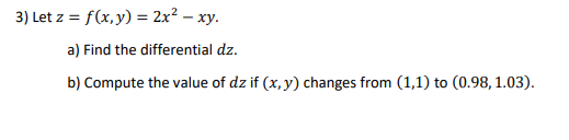 3) Let z = f(x,y) = 2x² – xy.
a) Find the differential dz.
b) Compute the value of dz if (x, y) changes from (1,1) to (0.98, 1.03).
