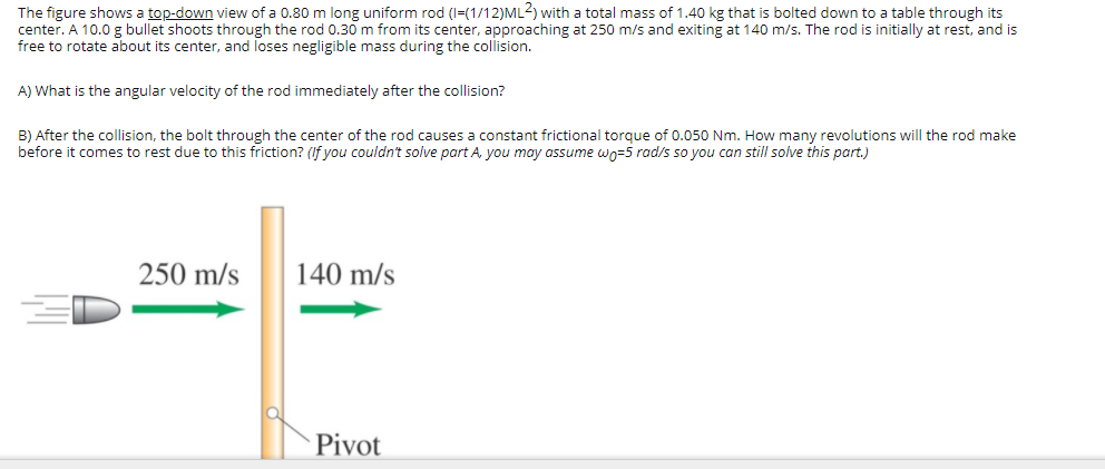 The figure shows a top-down view of a 0.80 m long uniform rod (I=(1/12)ML2) with a total mass of 1.40 kg that is bolted down to a table through its
center. A 10.0 g bullet shoots through the rod 0.30 m from its center, approaching at 250 m/s and exiting at 140 m/s. The rod is initially at rest, and is
free to rotate about its center, and loses negligible mass during the collision.
A) What is the angular velocity of the rod immediately after the collision?
B) After the collision, the bolt through the center of the rod causes a constant frictional torque of 0.050 Nm. How many revolutions will the rod make
before it comes to rest due to this friction? (If you couldn't solve part A, you may assume wo=5 rad/s so you can still solve this part.)
250 m/s
140 m/s
Pivot
