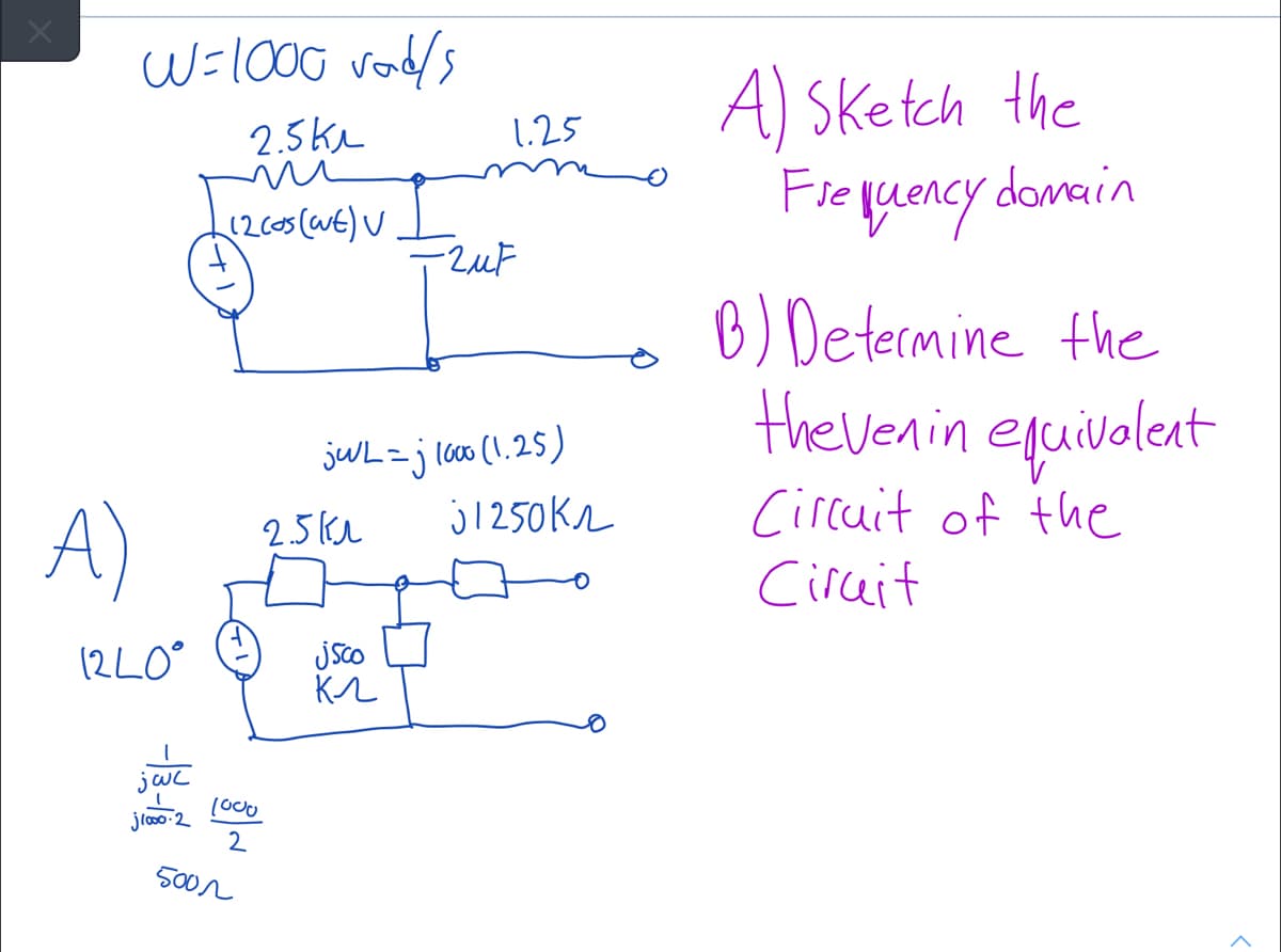 W=100G vodls
A) Sketch the
Fieluency damain
2.5kL
1.25
B) Determine the
the venin eguilaleant
jUL=jl600 (1.25)
j1250kr
Circuit of the
A)
2.5kl
Ciruit
(2LO°
jsco
1o00
jloo 2
2
500r
