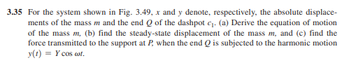 3.35 For the system shown in Fig. 3.49, x and y denote, respectively, the absolute displace-
ments of the mass m and the end Q of the dashpot c₁. (a) Derive the equation of motion
of the mass m, (b) find the steady-state displacement of the mass m, and (c) find the
force transmitted to the support at P, when the end Q is subjected to the harmonic motion
y(t) = Y cos cot.