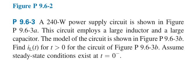 Figure P 9.6-2
P 9.6-3 A 240-W power supply circuit is shown in Figure
P 9.6-3a. This circuit employs a large inductor and a large
capacitor. The model of the circuit is shown in Figure P 9.6-3b.
Find i(t) for t > 0 for the circuit of Figure P 9.6-3b. Assume
steady-state conditions exist at t = 0¯.
