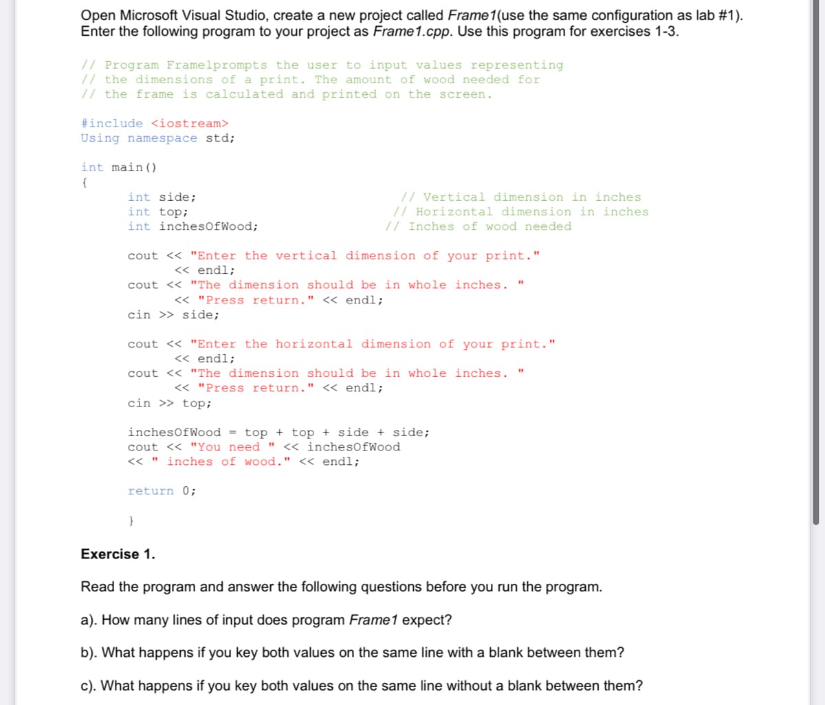 Open Microsoft Visual Studio, create a new project called Frame1(use the same configuration as lab #1).
Enter the following program to your project as Frame1.cpp. Use this program for exercises 1-3.
// Program Framelprompts the user to input values representing
// the dimensions of a print. The amount of wood needed for
// the frame is calculated and printed on the screen.
#include <iostream>
Using namespace std;
int main()
{
int side;
int top;
int inchesOfWood;
// Vertical dimension in inches
// Horizontal dimension in inches
// Inches of wood needed
cout << "Enter the vertical dimension of your print."
<« endl;
cout << "The dimension should be in whole inches. "
<< "Press return." « endl;
cin >> side;
cout << "Enter the horizontal dimension of your print."
<< endl;
cout << "The dimension should be in whole inches. "
<< "Press return." « endl;
cin >> top;
inchesOfWood = top + top + side + side;
cout << "You need "
<< inches0fWood
くく "
inches of wood." << endl;
return 0;
}
Exercise 1.
Read the program and answer the following questions before you run the program.
a). How many lines of input does program Frame1 expect?
b). What happens if you key both values on the same line with a blank between them?
c). What happens if you key both values on the same line without a blank between them?
