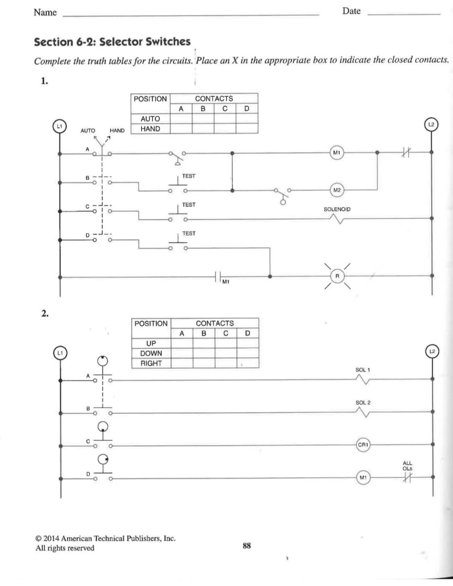 Name
Section 6-2: Selector Switches
Complete the truth tables for the circuits. Place an X in the appropriate box to indicate the closed contacts.
1.
2.
AUTO
A
-e
B
D
HAND
o
o
POSITION
AUTO
HAND
POSITION
UP
DOWN
RIGHT
A
2014 American Technical Publishers, Inc.
All rights reserved
O O
TEST
CONTACTS
TEST
TEST
A
B C D
M1
CONTACTS
B C D
88
M1
M2
Date
SOLENOID
R
SOL 1
SOL 2
CR1
M1
#
ALL
OLS
#*
L2