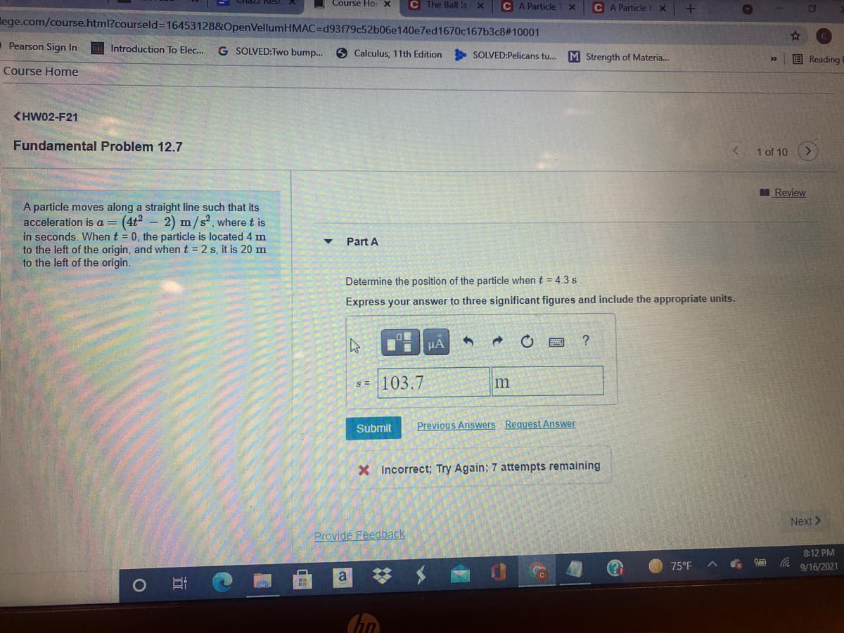 O Course Ho X
C The Ball :s x
C A Particle
C A Particle
lege.com/course.html?courseld=D16453128&OpenVellumHMAC=Dd93f79c52b06e140e7ed1670c167b3c8#10001
Pearson Sign In
Introduction To Elec..
G SOLVED:Two bump.
O Calculus, 11th Edition
SOLVED:Pelicans tu.
M Strength of Materia.
国Reading
>>
Course Home
<HW02-F21
Fundamental Problem 12.7
1 of 10
I Review
A particle moves along a straight line such that its
acceleration is a= (4t2 – 2) m/s², where t is
in seconds. When t = 0, the particle is located 4 m
to the left of the origin, and when t = 2 s, it is 20 m
to the left of the origin.
Part A
Determine the position of the particle when t = 4.3s
Express your answer to three significant figures and include the appropriate units.
HA
?
s = 103.7
Submit
Previous Answers Request Answer
X Incorrect; Try Again; 7 attempts remaining
Next >
Provide Feedback
8:12 PM
75°F
9/16/2021
a
23
