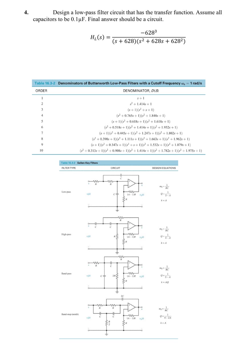 4.
Design a low-pass filter circuit that has the transfer function. Assume all
capacitors to be 0.1µF. Final answer should be a circuit.
-6283
H¿(s) =
(s + 628)(s² + 628s + 628²)
Table 16.3-2 Denominators of Butterworth Low-Pass Filters with a Cutoff Frequency we = 1 rad/s
ORDER
DENOMINATOR, D(S)
s+1
2+1.414s +1
(s+ 1)(s² +s+ 1)
(s? +0.765s + 1)(s + 1.848s + 1)
3
4
(s+ 1)(s² + 0.618s + 1)(s² + 1.618s + 1)
(s? +0.518s + 1)(s² + 1.414s + 1)(s² + 1.932s + 1)
(s +1)(s? + 0.445s+ 1)(² + 1.247s+ 1)(s² + 1.802s +1)
(s +0.390s + 1)?+1.111s+ 1)(s² + 1.663s + 1)(s²+ 1.962s + 1)
(s +1)(s? +0.347s + 1)( +s+1)(² + 1.532s + 1)(s+ 1.879s + 1)
(s?+0.313s + 1)(s² + 0.908s + 1)(s² + 1.414s + 1)(s² + 1.782s + 1)(s² +1.975s + 1)
6.
7
8
9
10
Table 16.4-2 Sallen-Key Filters
FILTER TYPE
CIRCUIT
DESIGN EQUATIONS
RC
Low-pass
CA - 1IR
RC
High-pass
R2
A- DR
RC
Band-pass
2RS
A- 1DR
A AQ
RC
Band-stop (notch)
A- IN
