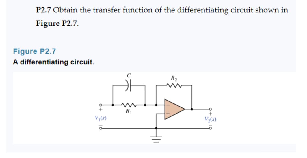 P2.7 Obtain the transfer function of the differentiating circuit shown in
Figure P2.7.
Figure P2.7
A differentiating circuit.
O
+
V₁(s)
ā
C
카
R₁
R₂
+
V₂(s)