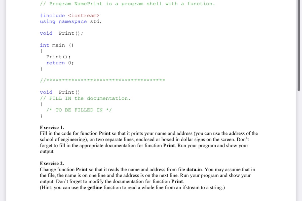 // Program NamePrint is a program shell with a function.
#include <iostream>
using namespace std;
void
Print();
int main ()
{
Print();
return 0;
}
// ******
*************
void
Print()
// FILL IN the documentation.
{
/* TO BE FILLED IN */
}
Exercise 1.
Fill in the code for function Print so that it prints your name and address (you can use the address of the
school of engineering), on two separate lines, enclosed or boxed in dollar signs on the screen. Don’t
forget to fill in the appropriate documentation for function Print. Run your program and show your
output.
Exercise 2.
Change function Print so that it reads the name and address from file data.in. You may assume that in
the file, the name is on one line and the address is on the next line. Run your program and show your
output. Don’t forget to modify the documentation for function Print.
(Hint: you can use the getline function to read a whole line from an ifstream to a string.)
