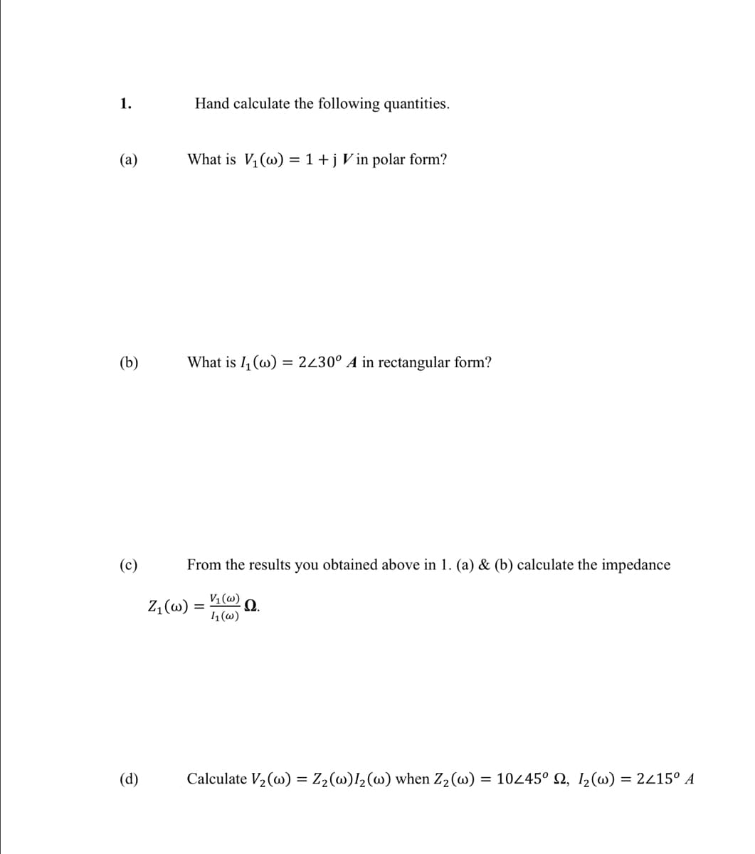 1.
Hand calculate the following quantities.
(a)
What is V, (w) = 1 +jV in polar form?
(b)
What is I (w) = 2430° A in rectangular form?
(c)
From the results you obtained above in 1. (a) & (b) calculate the impedance
Z, (w)
V1 (w)
Ω.
1(w)
(d)
Calculate V2 (w) = Z2(w)l2(w) when Z2(w) = 10445° N, 1,(w) = 2415° A
